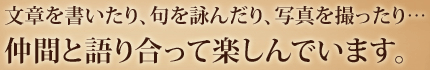 文章を書いたり、句を詠んだり、写真を撮ったり…仲間と語り合って楽しんでいます。