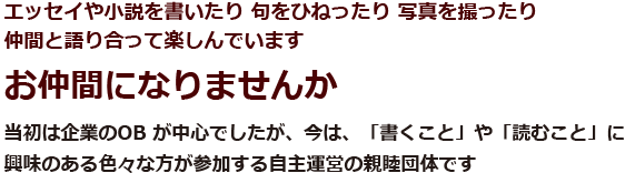 エッセイや小説を書いたり 句をひねったり 写真を撮ったり仲間と語り合って楽しんでいます お仲間になりませんか 当初は企業のOB が中心でしたが、今は、「書くこと」や「読むこと」に興味のある色々な方が参加する自主運営の親睦団体です